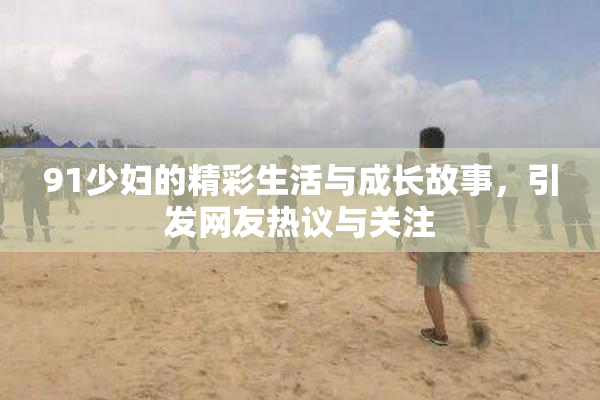 91少妇的精彩生活与成长故事，引发网友热议与关注