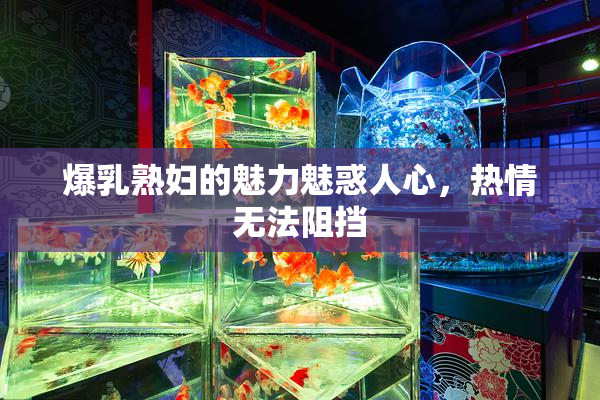 爆乳熟妇的魅力魅惑人心，热情无法阻挡