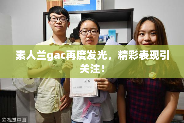 素人兰gac再度发光，精彩表现引关注！