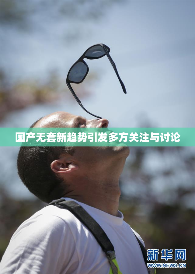 国产无套新趋势引发多方关注与讨论
