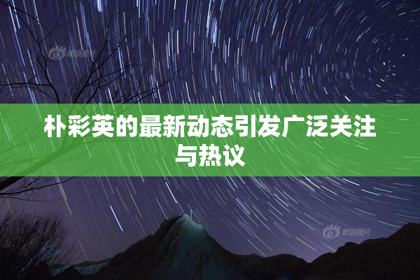 朴彩英的最新动态引发广泛关注与热议