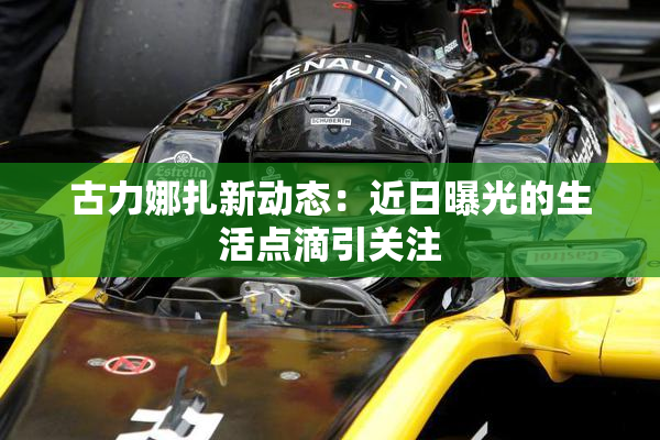 古力娜扎新动态：近日曝光的生活点滴引关注