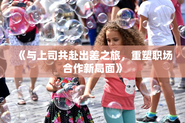 《与上司共赴出差之旅，重塑职场合作新局面》
