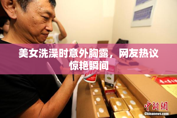 美女洗澡时意外胸露，网友热议惊艳瞬间