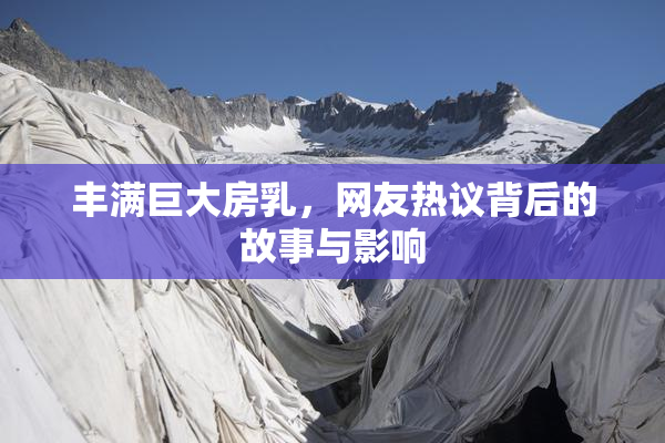 丰满巨大房乳，网友热议背后的故事与影响