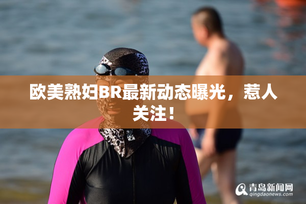 欧美熟妇BR最新动态曝光，惹人关注！
