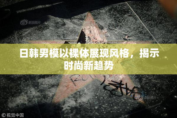 日韩男模以裸体展现风格，揭示时尚新趋势