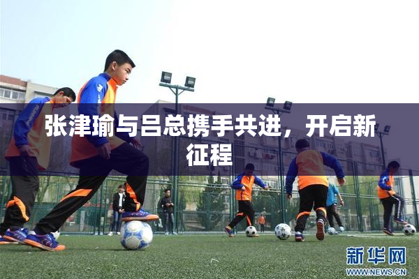 张津瑜与吕总携手共进，开启新征程