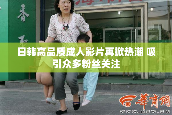 日韩高品质成人影片再掀热潮 吸引众多粉丝关注