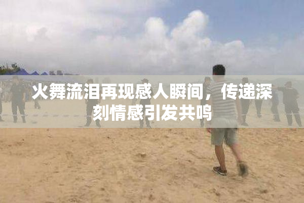 火舞流泪再现感人瞬间，传递深刻情感引发共鸣