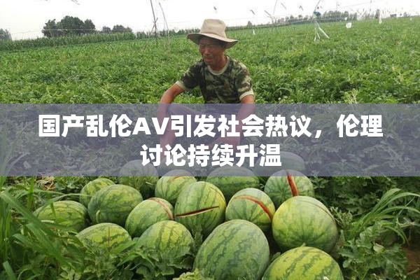 国产乱伦AV引发社会热议，伦理讨论持续升温