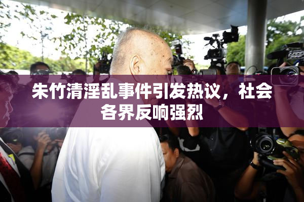 朱竹清淫乱事件引发热议，社会各界反响强烈