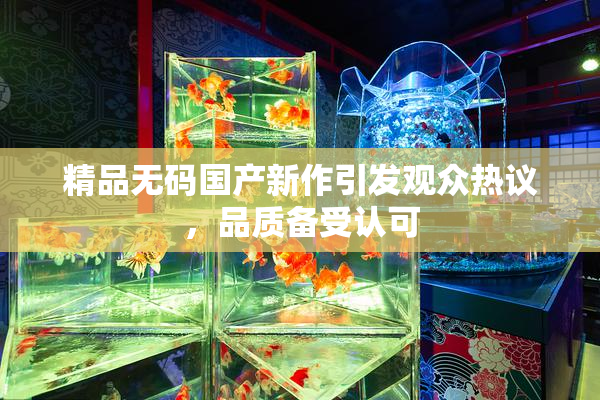 精品无码国产新作引发观众热议，品质备受认可