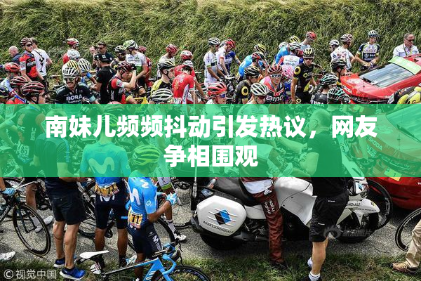 南妹儿频频抖动引发热议，网友争相围观