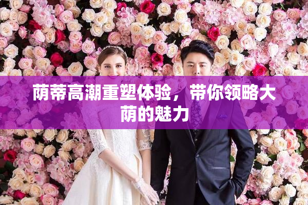 荫蒂高潮重塑体验，带你领略大荫的魅力
