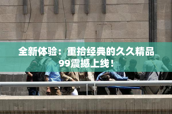 全新体验：重拾经典的久久精品99震撼上线！