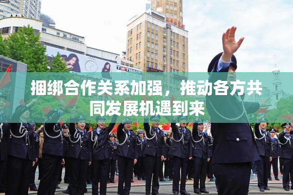 捆绑合作关系加强，推动各方共同发展机遇到来