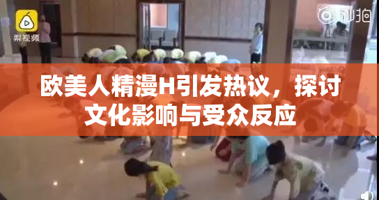 欧美人精漫H引发热议，探讨文化影响与受众反应