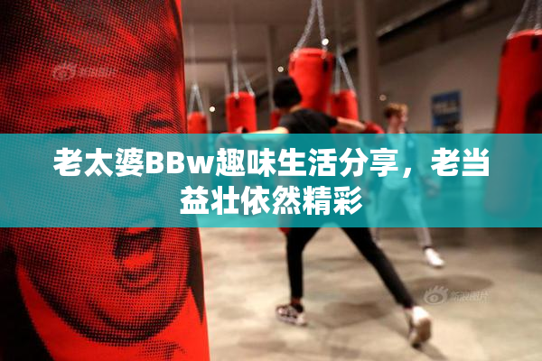 老太婆BBw趣味生活分享，老当益壮依然精彩