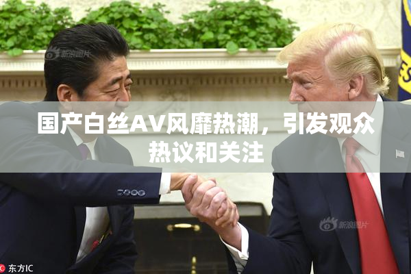 国产白丝AV风靡热潮，引发观众热议和关注