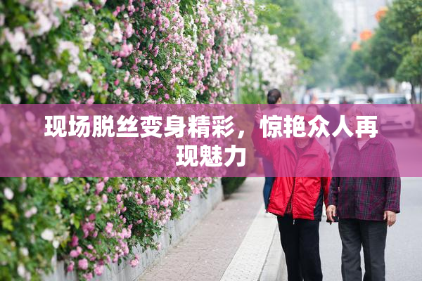 现场脱丝变身精彩，惊艳众人再现魅力