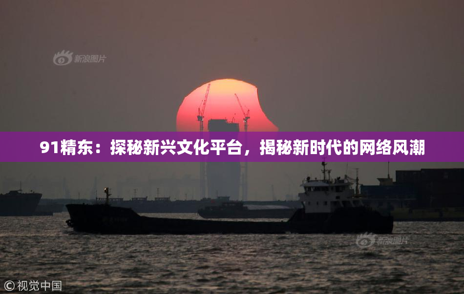 91精东：探秘新兴文化平台，揭秘新时代的网络风潮
