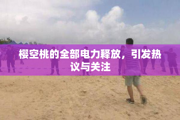 樱空桃的全部电力释放，引发热议与关注