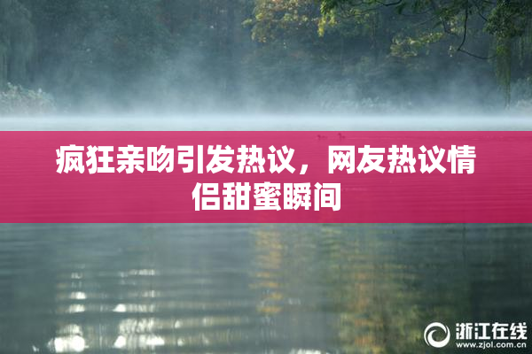 疯狂亲吻引发热议，网友热议情侣甜蜜瞬间