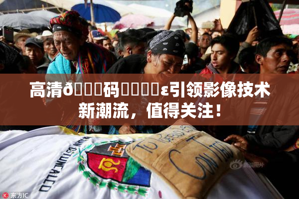 高清🈚码❌‌❌‌ε引领影像技术新潮流，值得关注！