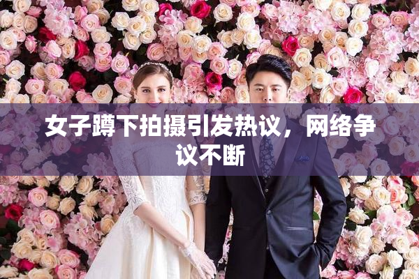 女子蹲下拍摄引发热议，网络争议不断