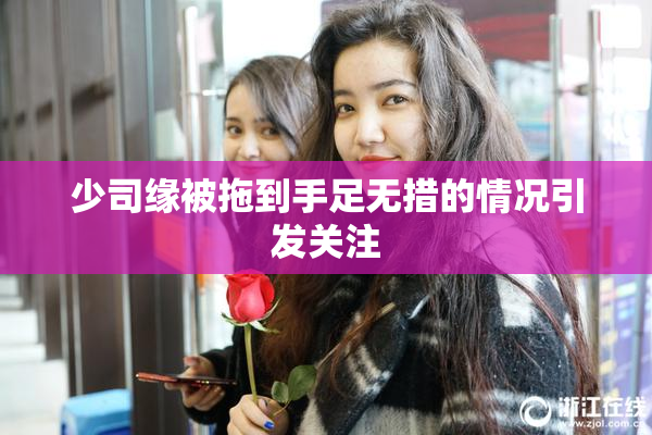 少司缘被拖到手足无措的情况引发关注