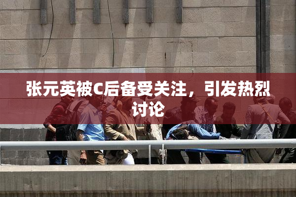 张元英被C后备受关注，引发热烈讨论