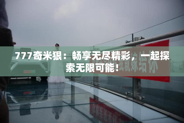 777奇米狠：畅享无尽精彩，一起探索无限可能！