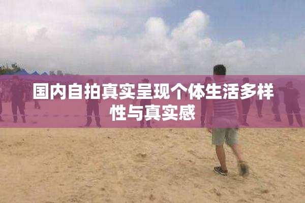 国内自拍真实呈现个体生活多样性与真实感