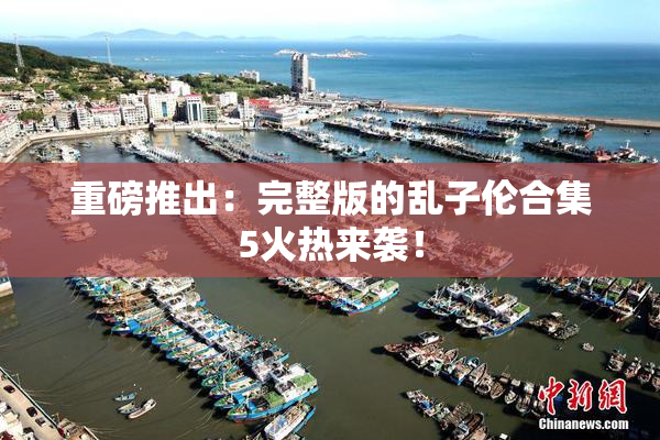 重磅推出：完整版的乱子伦合集5火热来袭！