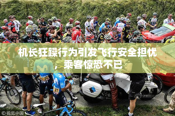 机长狂躁行为引发飞行安全担忧，乘客惊恐不已
