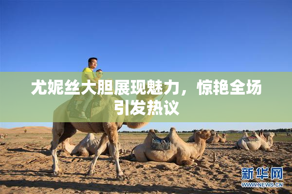 尤妮丝大胆展现魅力，惊艳全场引发热议