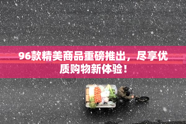 96款精美商品重磅推出，尽享优质购物新体验！
