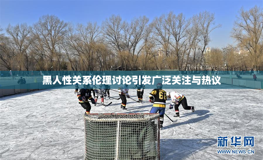 黑人性关系伦理讨论引发广泛关注与热议