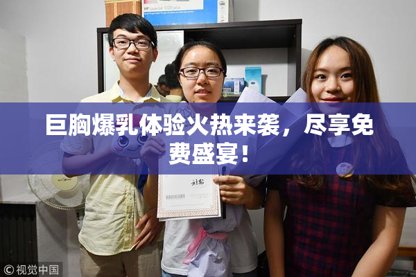 巨胸爆乳体验火热来袭，尽享免费盛宴！