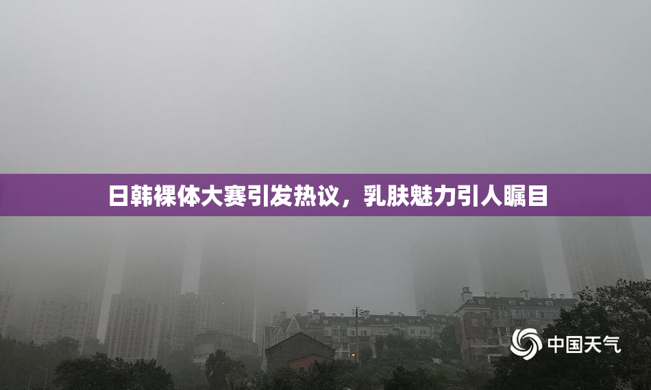 日韩裸体大赛引发热议，乳肤魅力引人瞩目