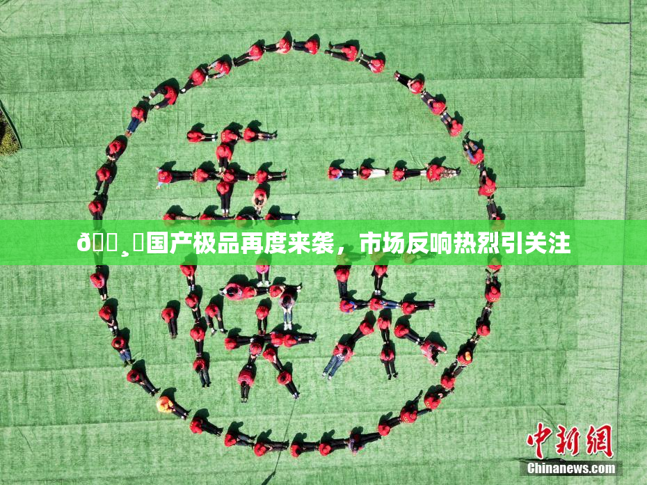 🌸‌国产极品再度来袭，市场反响热烈引关注