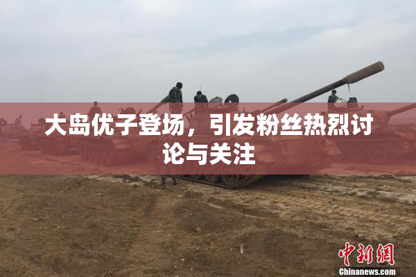 大岛优子登场，引发粉丝热烈讨论与关注