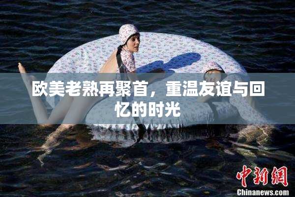 欧美老熟再聚首，重温友谊与回忆的时光