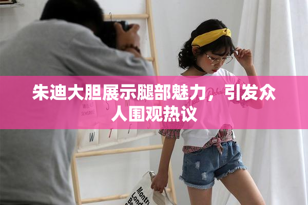朱迪大胆展示腿部魅力，引发众人围观热议