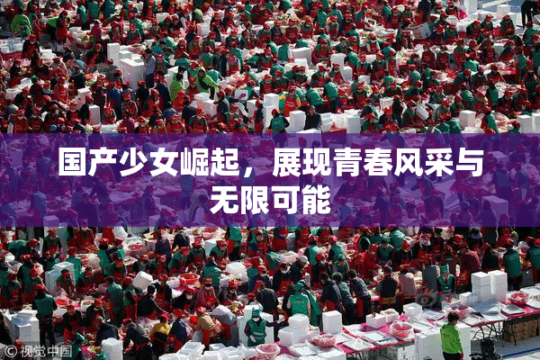 国产少女崛起，展现青春风采与无限可能