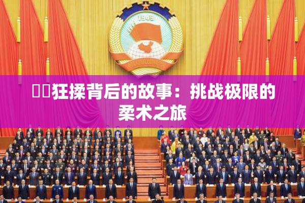 ❌‌狂揉背后的故事：挑战极限的柔术之旅