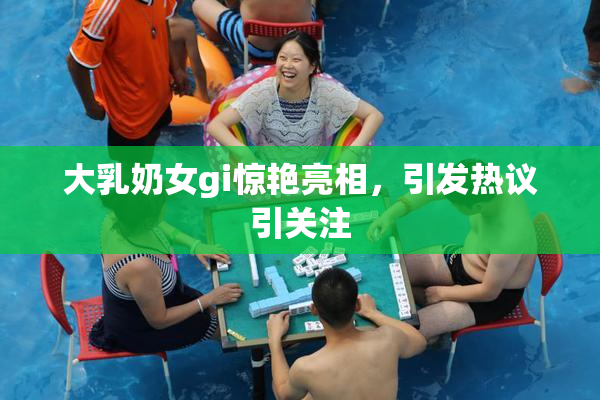 大乳奶女gi惊艳亮相，引发热议引关注