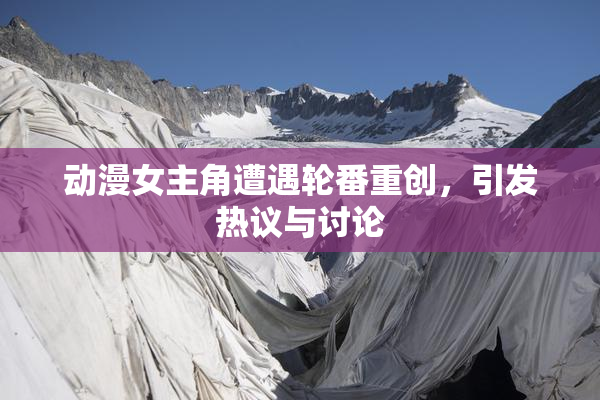 动漫女主角遭遇轮番重创，引发热议与讨论