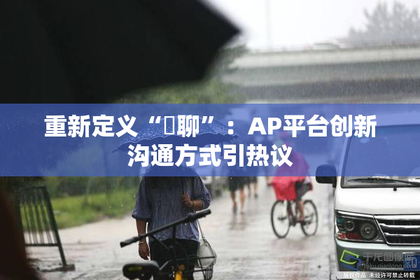 重新定义“躶聊”：AP平台创新沟通方式引热议